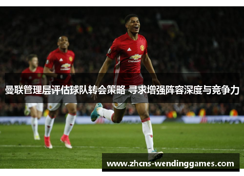 曼联管理层评估球队转会策略 寻求增强阵容深度与竞争力