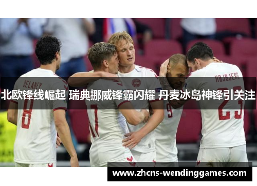 北欧锋线崛起 瑞典挪威锋霸闪耀 丹麦冰岛神锋引关注