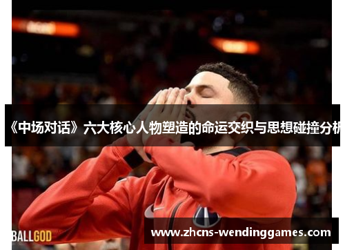 《中场对话》六大核心人物塑造的命运交织与思想碰撞分析