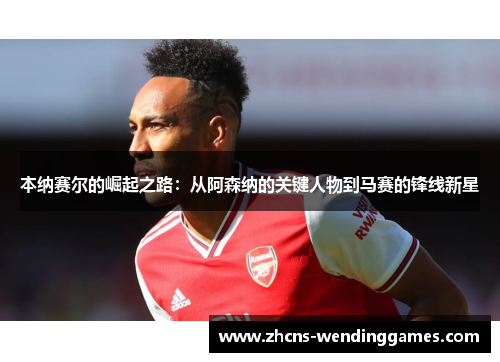 本纳赛尔的崛起之路：从阿森纳的关键人物到马赛的锋线新星