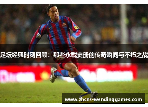 足坛经典时刻回顾：那些永载史册的传奇瞬间与不朽之战