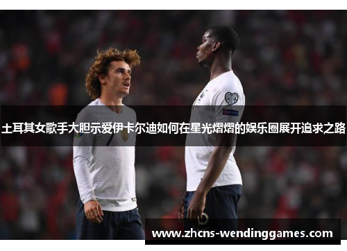 土耳其女歌手大胆示爱伊卡尔迪如何在星光熠熠的娱乐圈展开追求之路