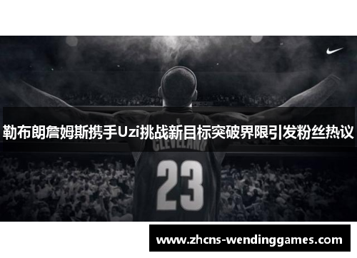 勒布朗詹姆斯携手Uzi挑战新目标突破界限引发粉丝热议