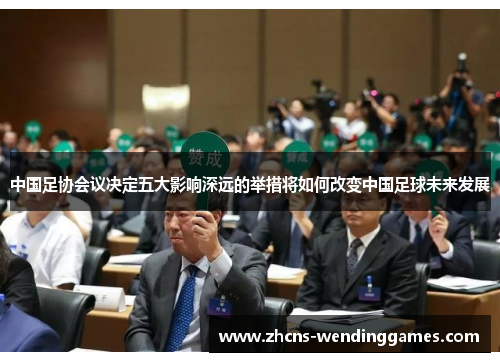 中国足协会议决定五大影响深远的举措将如何改变中国足球未来发展