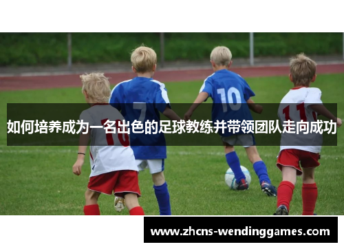 如何培养成为一名出色的足球教练并带领团队走向成功