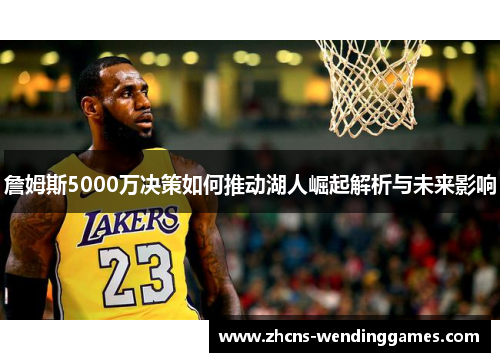 詹姆斯5000万决策如何推动湖人崛起解析与未来影响
