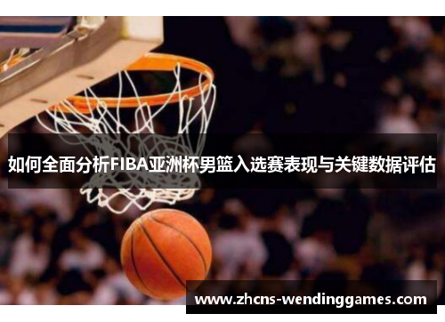如何全面分析FIBA亚洲杯男篮入选赛表现与关键数据评估