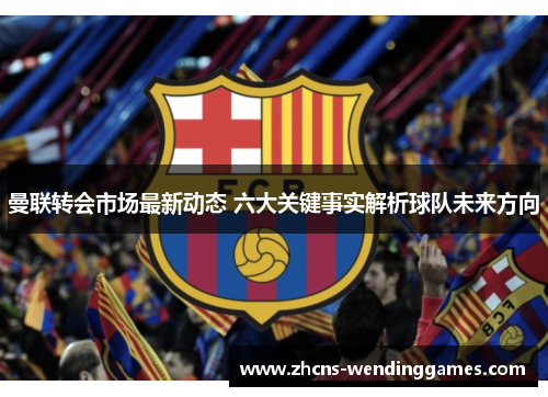 曼联转会市场最新动态 六大关键事实解析球队未来方向