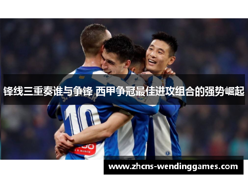 锋线三重奏谁与争锋 西甲争冠最佳进攻组合的强势崛起