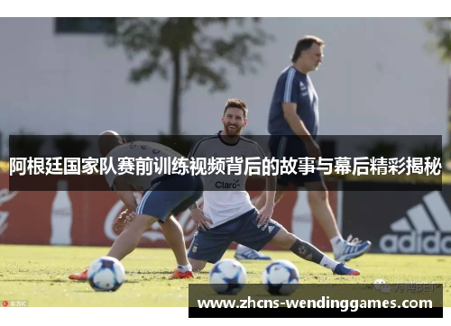 阿根廷国家队赛前训练视频背后的故事与幕后精彩揭秘