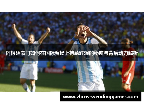 阿根廷豪门如何在国际赛场上持续辉煌的秘密与背后动力解析