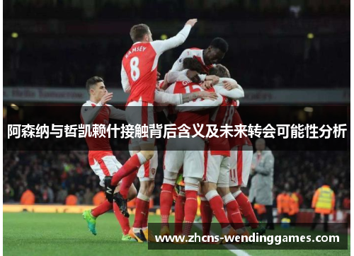 阿森纳与哲凯赖什接触背后含义及未来转会可能性分析
