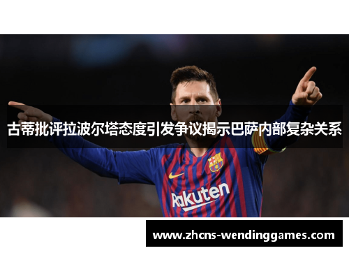 古蒂批评拉波尔塔态度引发争议揭示巴萨内部复杂关系