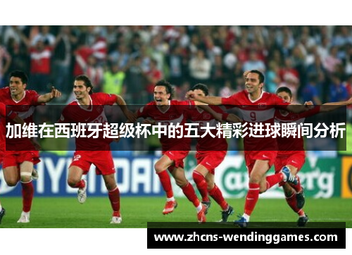 加维在西班牙超级杯中的五大精彩进球瞬间分析