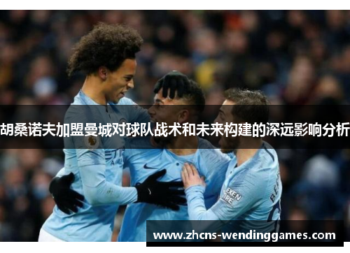 胡桑诺夫加盟曼城对球队战术和未来构建的深远影响分析