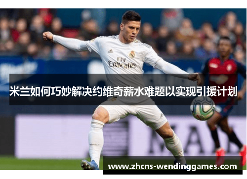 米兰如何巧妙解决约维奇薪水难题以实现引援计划