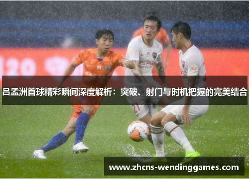 吕孟洲首球精彩瞬间深度解析：突破、射门与时机把握的完美结合