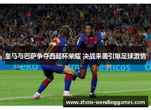 皇马与巴萨争夺西超杯荣耀 决战来袭引爆足球激情