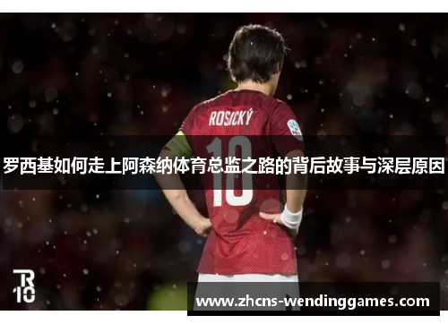 罗西基如何走上阿森纳体育总监之路的背后故事与深层原因