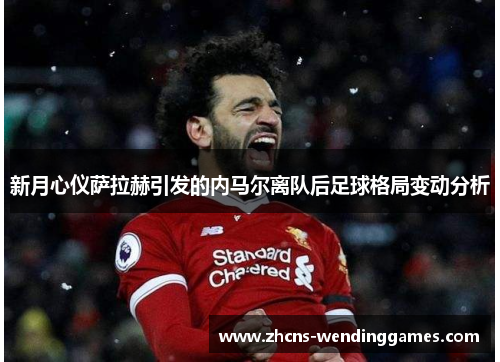 新月心仪萨拉赫引发的内马尔离队后足球格局变动分析