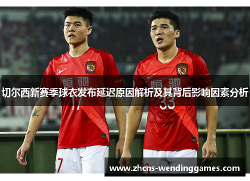 切尔西新赛季球衣发布延迟原因解析及其背后影响因素分析