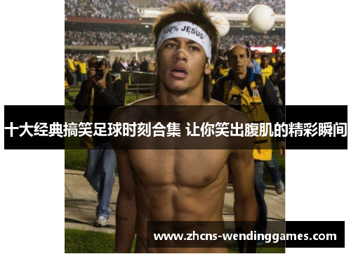 十大经典搞笑足球时刻合集 让你笑出腹肌的精彩瞬间