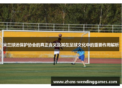 米兰球迷保护协会的真正含义及其在足球文化中的重要作用解析