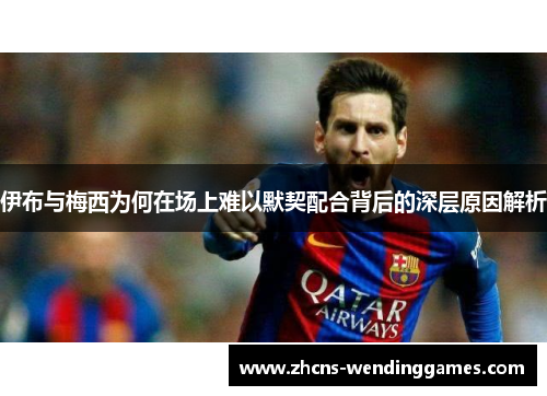 伊布与梅西为何在场上难以默契配合背后的深层原因解析