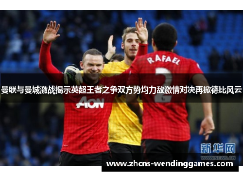 曼联与曼城激战揭示英超王者之争双方势均力敌激情对决再掀德比风云