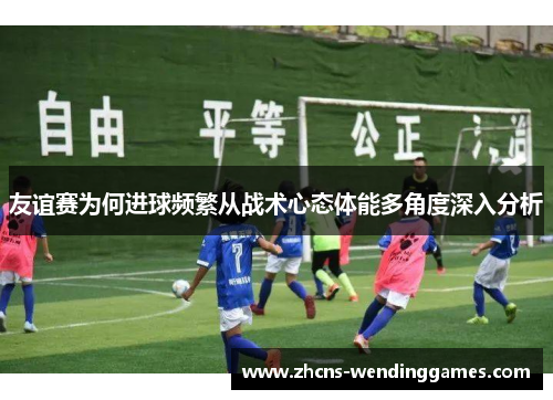 友谊赛为何进球频繁从战术心态体能多角度深入分析
