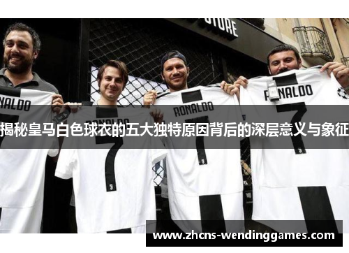 揭秘皇马白色球衣的五大独特原因背后的深层意义与象征