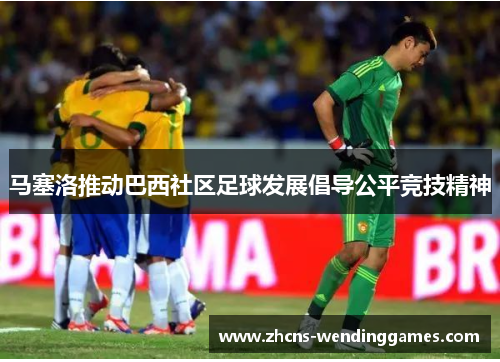 马塞洛推动巴西社区足球发展倡导公平竞技精神
