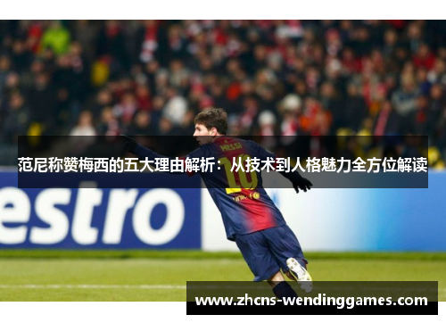 范尼称赞梅西的五大理由解析：从技术到人格魅力全方位解读