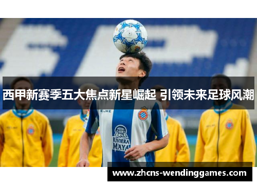 西甲新赛季五大焦点新星崛起 引领未来足球风潮