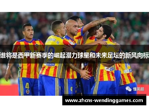 谁将是西甲新赛季的崛起潜力球星和未来足坛的新风向标