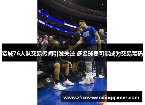费城76人队交易传闻引发关注 多名球员可能成为交易筹码