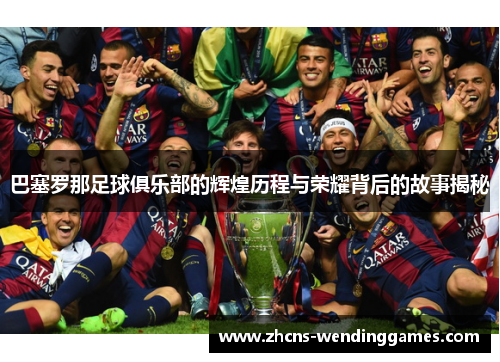 巴塞罗那足球俱乐部的辉煌历程与荣耀背后的故事揭秘