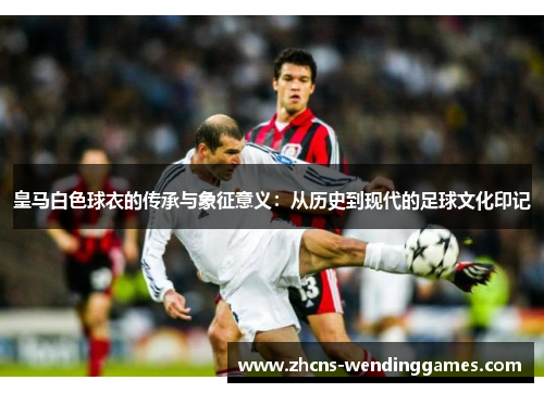 皇马白色球衣的传承与象征意义：从历史到现代的足球文化印记