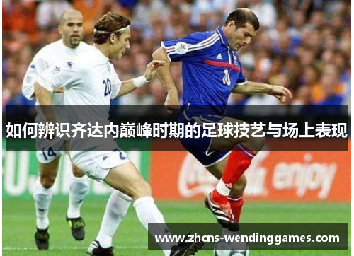 如何辨识齐达内巅峰时期的足球技艺与场上表现