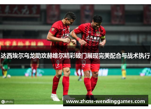达西埃尔乌龙助攻赫维尔精彩破门展现完美配合与战术执行