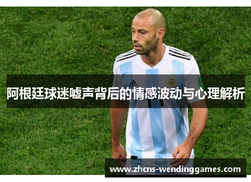 阿根廷球迷嘘声背后的情感波动与心理解析