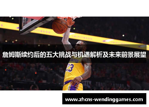 詹姆斯续约后的五大挑战与机遇解析及未来前景展望