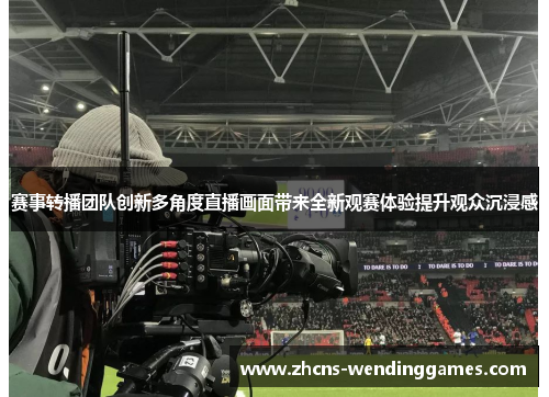 赛事转播团队创新多角度直播画面带来全新观赛体验提升观众沉浸感